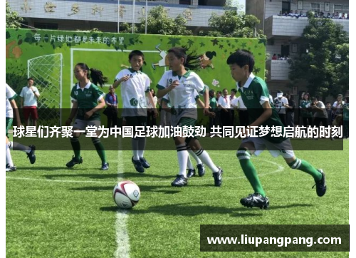 球星们齐聚一堂为中国足球加油鼓劲 共同见证梦想启航的时刻