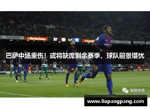 巴萨中场重伤！或将缺席剩余赛季，球队前景堪忧
